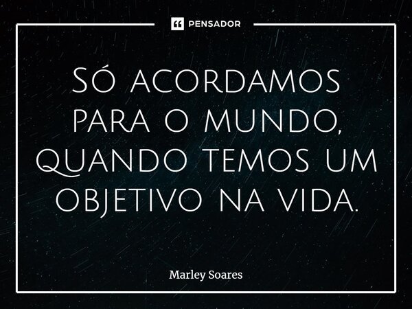 Só acordamos para o mundo, quando temos um objetivo na vida.... Frase de Marley Soares.