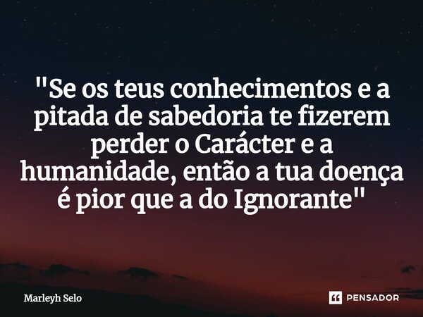 ⁠"Se os teus conhecimentos e a pitada de sabedoria te fizerem perder o Carácter e a humanidade, então a tua doença é pior que a do Ignorante"... Frase de Marleyh Selo.
