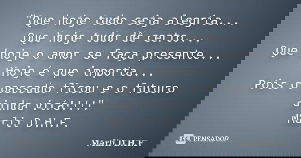 "Que hoje tudo seja alegria... Que hoje tudo dê certo... Que hoje o amor se faça presente... Hoje é que importa... Pois o passado ficou e o futuro ainda vi... Frase de Marli D.H.F..