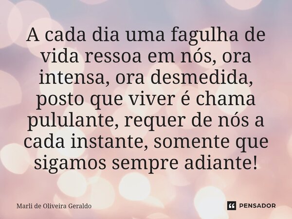 ⁠A cada dia uma fagulha de vida ressoa em nós, ora intensa, ora desmedida, posto que viver é chama pululante, requer de nós a cada instante, somente que sigamos... Frase de Marli de Oliveira Geraldo.