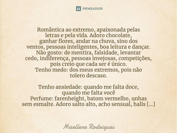 Romântica ao extremo, apaixonada pelas letras e pela vida. Adoro chocolate, ganhar flores, andar na chuva, sino dos ventos, pessoas inteligentes, boa leitura e ... Frase de Marllene Rodrigues.