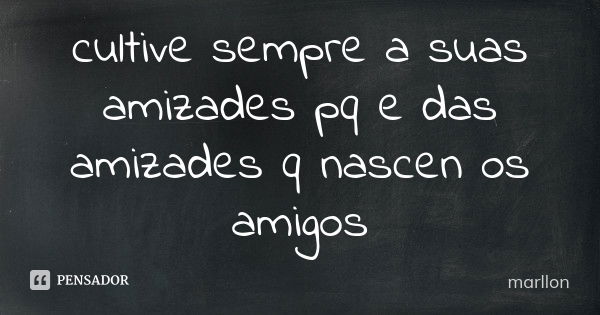 cultive sempre a suas amizades pq e das amizades q nascen os amigos... Frase de marllon.