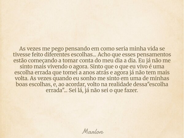 As vezes me pego pensando em como seria minha vida se tivesse feito diferentes escolhas... Acho que esses pensamentos estão começando a tomar conta do meu dia a... Frase de Marlon.