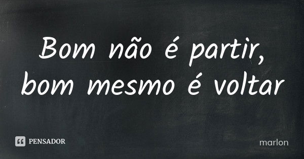 Bom não é partir, bom mesmo é voltar... Frase de Marlon.