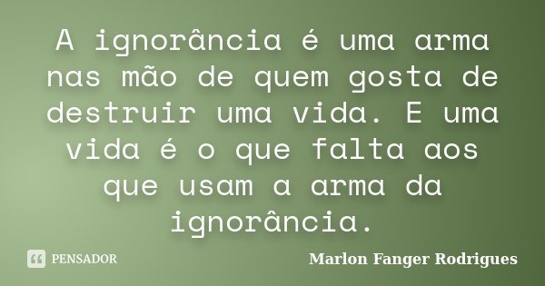 A ignorância é uma arma nas mão de quem gosta de destruir uma vida. E uma vida é o que falta aos que usam a arma da ignorância.... Frase de Marlon Fanger Rodrigues.