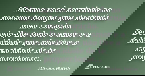 Mesmo você sorrindo ao mesmo tempo que destruía meu coração. Desejo-lhe todo o amor e a felicidade que não tive a capacidade de te proporcionar...... Frase de Marlon Feltrin.