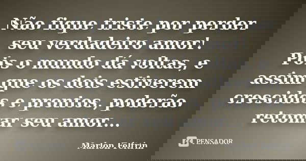Não fique triste por perder seu verdadeiro amor! Pois o mundo dá voltas, e assim que os dois estiverem crescidos e prontos, poderão retomar seu amor...... Frase de Marlon Feltrin.