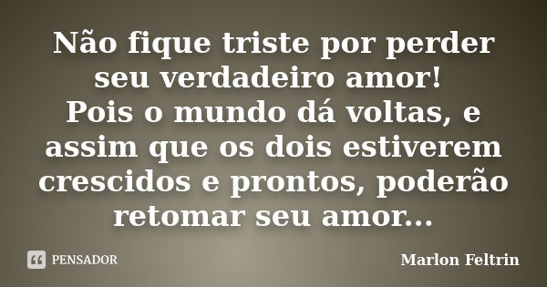 Não fique triste por perder seu verdadeiro amor! Pois o mundo dá voltas, e assim que os dois estiverem crescidos e prontos, poderão retomar seu amor...... Frase de Marlon Feltrin.