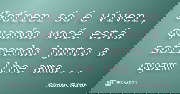 Sofrer só é viver, quando você está sofrendo junto a quem lhe ama...... Frase de Marlon Feltrin.
