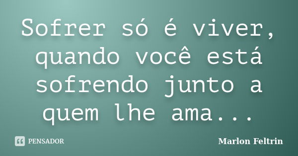 Sofrer só é viver, quando você está sofrendo junto a quem lhe ama...... Frase de Marlon Feltrin.