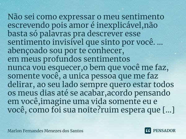 ⁠Não sei como expressar o meu sentimento escrevendo pois amor é inexplicável,não basta só palavras pra descrever esse sentimento invisível que sinto por você. .... Frase de Marlon Fernandes Menezes dos Santos.