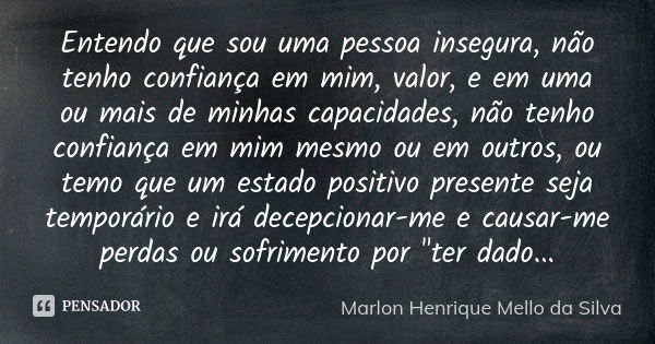 Entendo que sou uma pessoa insegura, não tenho confiança em mim, valor, e em uma ou mais de minhas capacidades, não tenho confiança em mim mesmo ou em outros, o... Frase de Marlon Henrique Mello da Silva.