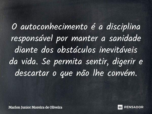 O autoconhecimento é a disciplina responsável por manter a sanidade ⁠diante dos obstáculos inevitáveis da vida. Se permita sentir, digerir e descartar o que não... Frase de Marlon Junior Moreira de Oliveira.