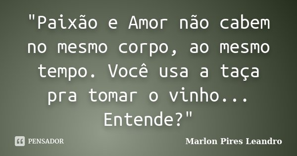 "Paixão e Amor não cabem no mesmo corpo, ao mesmo tempo. Você usa a taça pra tomar o vinho... Entende?"... Frase de Marlon Pires Leandro.
