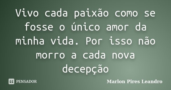 Vivo cada paixão como se fosse o único amor da minha vida. Por isso não morro a cada nova decepção... Frase de Marlon Pires Leandro.
