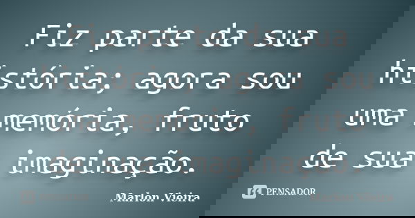 Fiz parte da sua história; agora sou uma memória, fruto de sua imaginação.... Frase de Marlon Vieira.