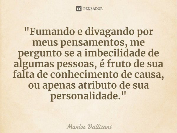 "⁠Fumando e divagando por meus pensamentos, me pergunto se a imbecilidade de algumas pessoas, é fruto de sua falta de conhecimento de causa, ou apenas atri... Frase de Marlos Dallicani.