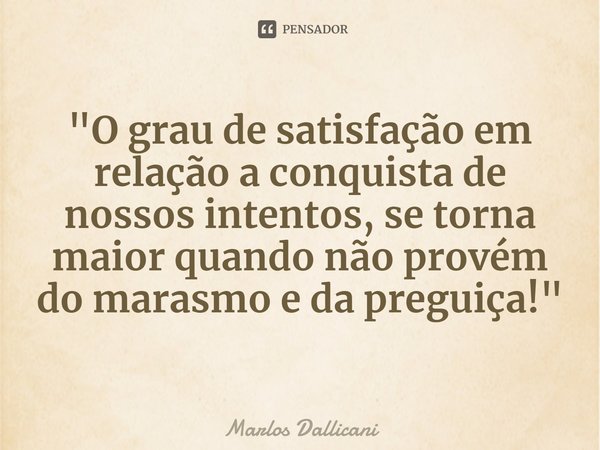 "⁠O grau de satisfação em relação a conquista de nossos intentos, se torna maior quando não provém do marasmo e da preguiça!"... Frase de Marlos Dallicani.