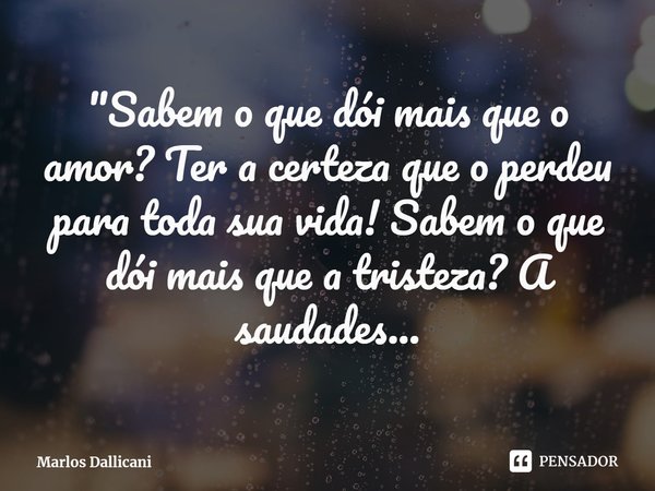 ⁠"Sabem o que dói mais que o amor? Ter a certeza que o perdeu para toda sua vida! Sabem o que dói mais que a tristeza? A saudades...... Frase de Marlos Dallicani.