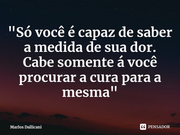 ⁠"Só você é capaz de saber a medida de sua dor.
Cabe somente á você procurar a cura para a mesma"... Frase de Marlos Dallicani.