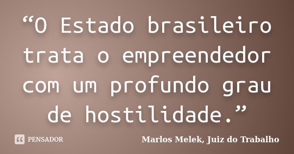 “O Estado brasileiro trata o empreendedor com um profundo grau de hostilidade.”... Frase de Marlos Melek, Juiz do Trabalho.