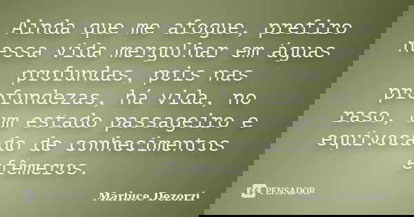 Ainda que me afogue, prefiro nessa vida mergulhar em águas profundas, pois nas profundezas, há vida, no raso, um estado passageiro e equivocado de conhecimentos... Frase de Marluce Dezorzi.