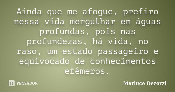 Ainda que me afogue, prefiro nessa vida mergulhar em águas profundas, pois nas profundezas, há vida, no raso, um estado passageiro e equivocado de conhecimentos... Frase de Marluce Dezorzi.