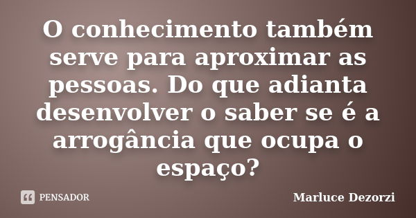 O conhecimento também serve para aproximar as pessoas. Do que adianta desenvolver o saber se é a arrogância que ocupa o espaço?... Frase de Marluce Dezorzi.