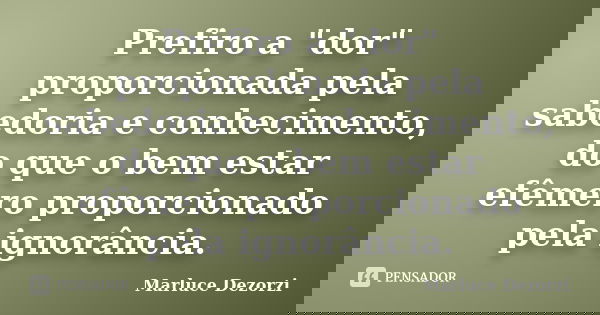 Prefiro a "dor" proporcionada pela sabedoria e conhecimento, do que o bem estar efêmero proporcionado pela ignorância.... Frase de Marluce Dezorzi.