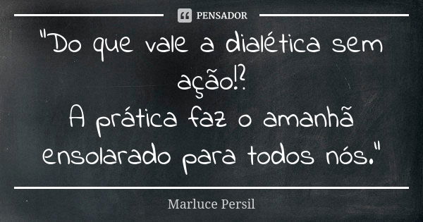 "Do que vale a dialética sem ação!? A prática faz o amanhã ensolarado para todos nós."... Frase de Marluce Persil.