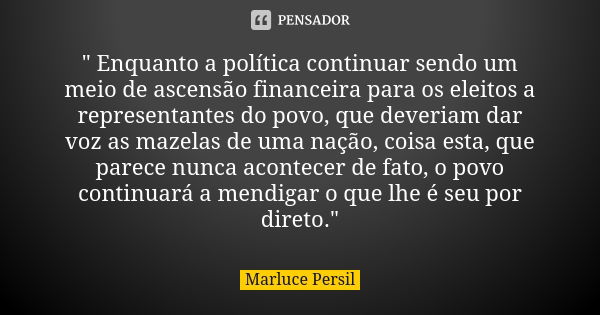 " Enquanto a política continuar sendo um meio de ascensão financeira para os eleitos a representantes do povo, que deveriam dar voz as mazelas de uma nação... Frase de Marluce Persil.