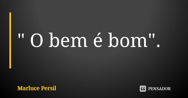 " O bem é bom".... Frase de Marluce Persil.