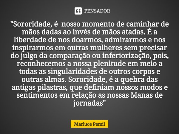 "Sororidade, é nosso momento de caminhar de mãos dadas ao invés de mãos atadas. É a liberdade de nos doarmos, admirarmos e nos inspirarmos em outras mulh... Frase de Marluce Persil.