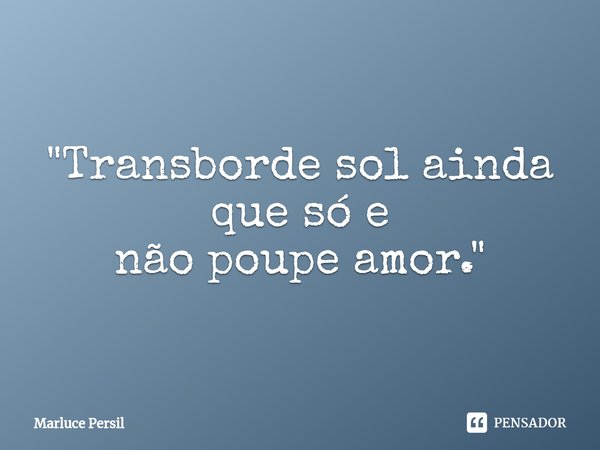"Transborde sol ainda que só e
não poupe amor."... Frase de Marluce Persil.