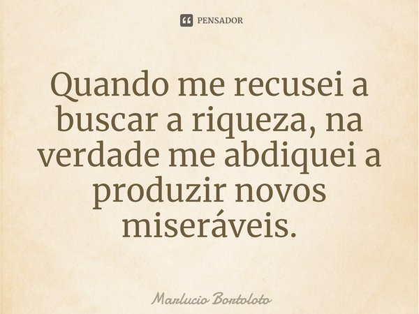 ⁠Quando me recusei a buscar a riqueza, na verdade me abdiquei a produzir novos miseráveis.... Frase de Marlucio Bortoloto.