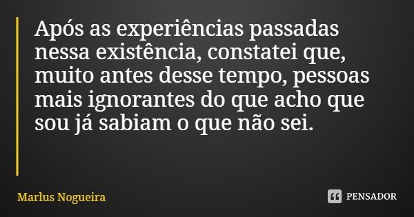 Após as experiências passadas nessa existência, constatei que, muito antes desse tempo, pessoas mais ignorantes do que acho que sou já sabiam o que não sei.... Frase de Marlus Nogueira.