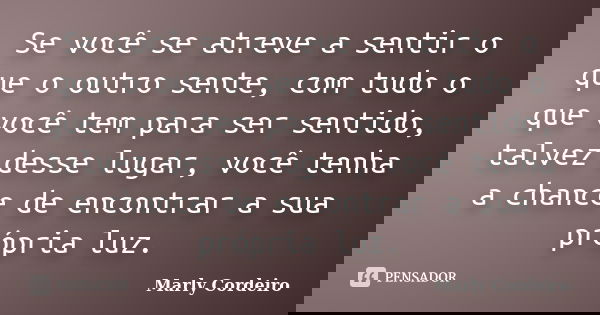 Se você se atreve a sentir o que o outro sente, com tudo o que você tem para ser sentido, talvez desse lugar, você tenha a chance de encontrar a sua própria luz... Frase de Marly Cordeiro.