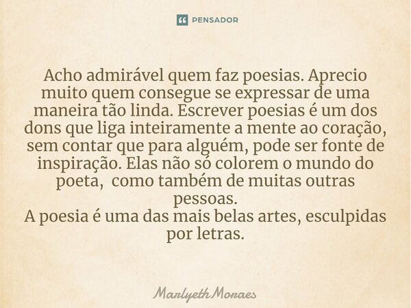 Acho admirável quem faz poesias. Aprecio muito quem consegue se expressar de uma maneira tão linda. Escrever poesias é um dos dons que liga inteiramente a mente... Frase de MarlyethMoraes.