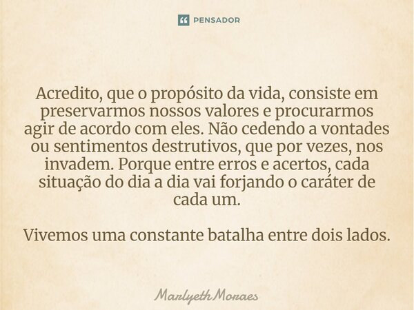Acredito, que o propósito da vida, consiste em preservarmos nossos valores e procurarmos agir de acordo com eles. Não cedendo a vontades ou senti... Frase de MarlyethMoraes.