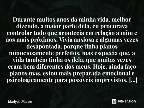 Durante muitos anos da minha vida, melhor dizendo, a maior parte dela, eu procurava controlar tudo que acontecia em relação a mim e aos mais próximos. V... Frase de MarlyethMoraes.