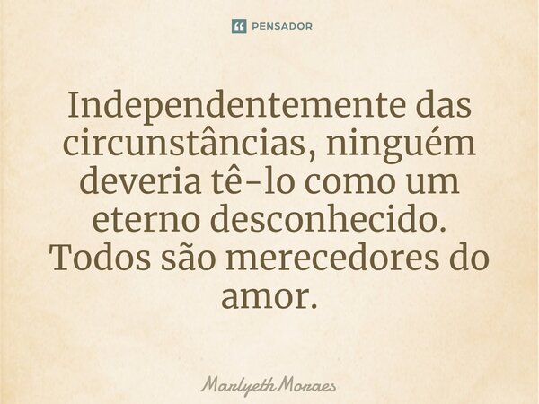 Independentemente das circunstâncias, ninguém deveria tê-lo como um eterno desconhecido. Todos são merecedores do amor.... Frase de MarlyethMoraes.