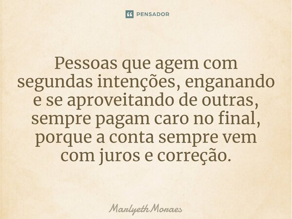 ⁠⁠Pessoas que agem com segundas intenções, enganando e se aproveitando de outras, sempre pagam caro no final, porque a conta sempre vem com juros e correção.... Frase de MarlyethMoraes.