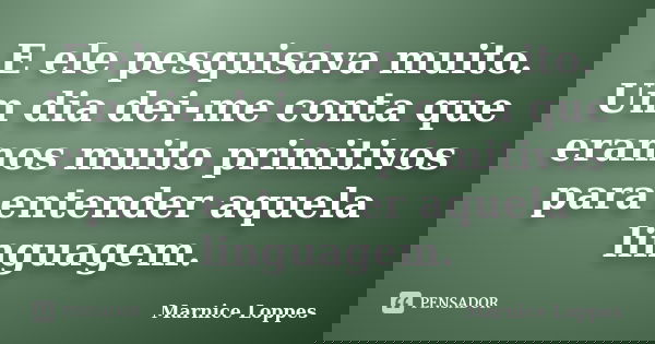 E ele pesquisava muito. Um dia dei-me conta que eramos muito primitivos para entender aquela linguagem.... Frase de Marnice Loppes.