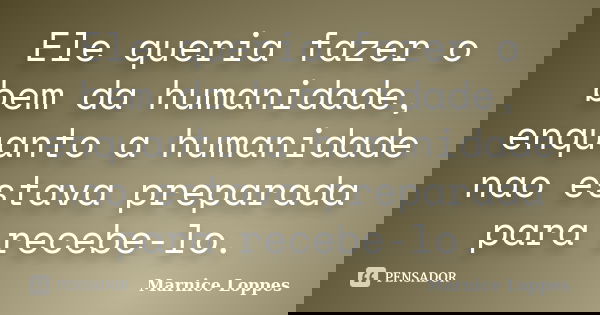 Ele queria fazer o bem da humanidade, enquanto a humanidade nao estava preparada para recebe-lo.... Frase de Marnice Loppes.