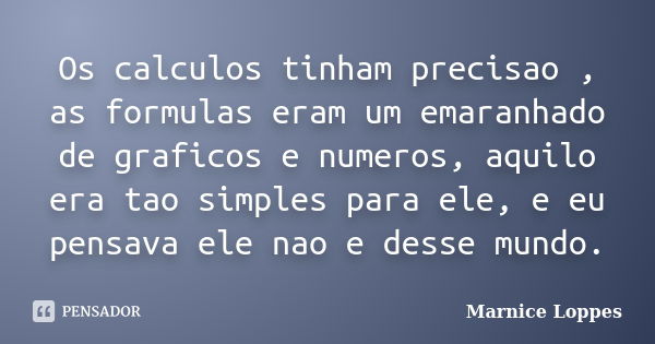 Os calculos tinham precisao , as formulas eram um emaranhado de graficos e numeros, aquilo era tao simples para ele, e eu pensava ele nao e desse mundo.... Frase de Marnice Loppes.