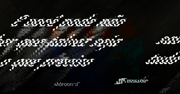 E você pode não saber que talvez seja tudo o que preciso... Frase de Maroon 5.