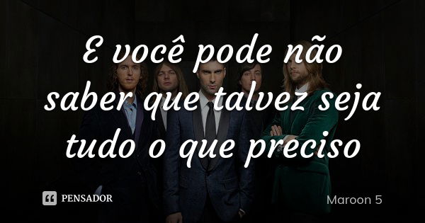 E você pode não saber que talvez seja tudo o que preciso... Frase de Maroon 5.