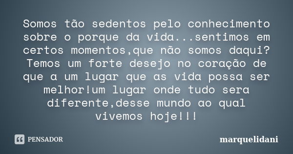 Somos tão sedentos pelo conhecimento sobre o porque da vida...sentimos em certos momentos,que não somos daqui?Temos um forte desejo no coração de que a um lugar... Frase de marquelidani.