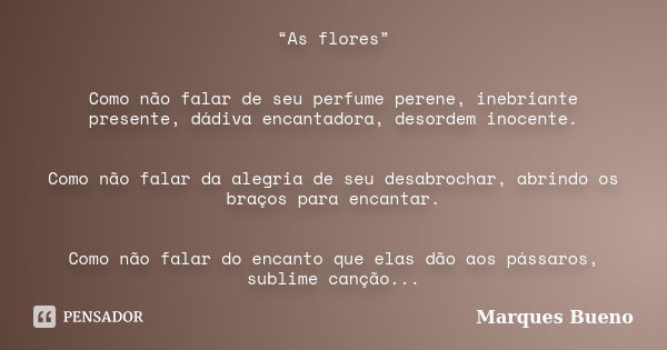 “As flores” Como não falar de seu perfume perene, inebriante presente, dádiva encantadora, desordem inocente. Como não falar da alegria de seu desabrochar, abri... Frase de marques bueno.