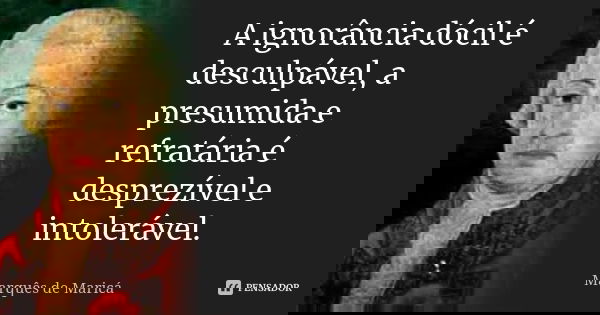 A ignorância dócil é desculpável, a presumida e refratária é desprezível e intolerável.... Frase de Marquês de Maricá.